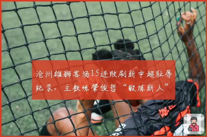 沧州雄狮客场15连败刷新中超耻辱纪录，主教练肇俊哲“锻炼新人”言论遭炮轰