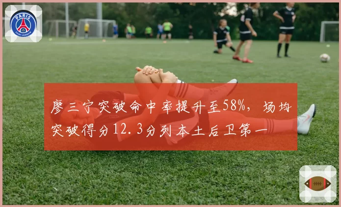 廖三宁突破命中率提升至58%，场均突破得分12.3分列本土后卫第一
