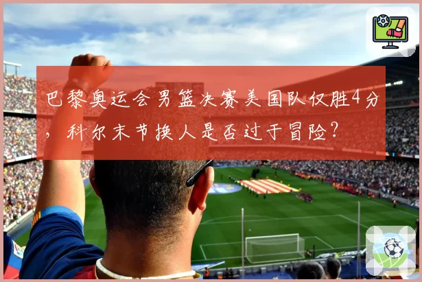 巴黎奥运会男篮决赛美国队仅胜4分，科尔末节换人是否过于冒险？