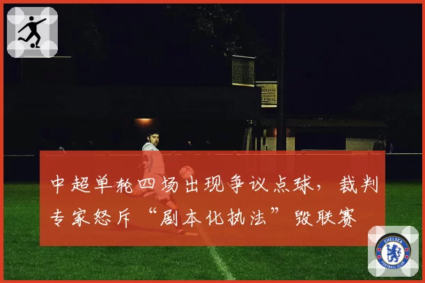 中超单轮四场出现争议点球,裁判专家怒斥“剧本化执法”毁联赛