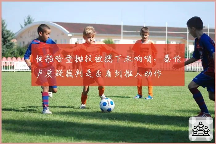 快船哈登抛投被摁下未响哨，泰伦卢质疑裁判是否看到推人动作