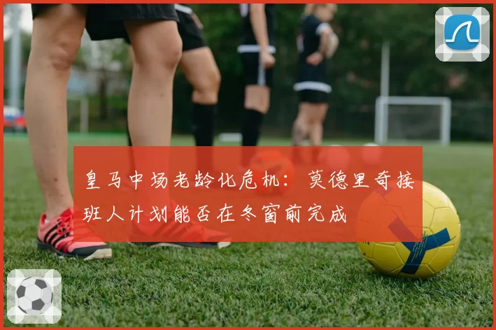 皇马中场老龄化危机:莫德里奇接班人计划能否在冬窗前完成