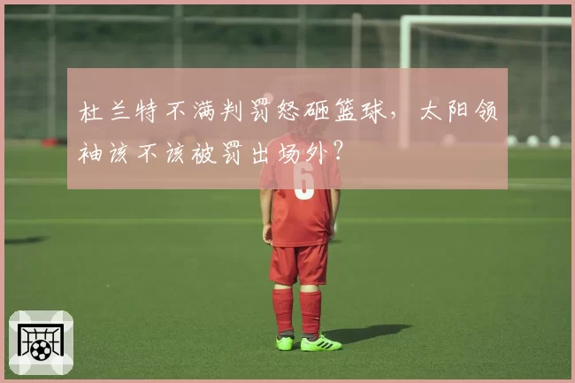 杜兰特不满判罚怒砸篮球，太阳领袖该不该被罚出场外？
