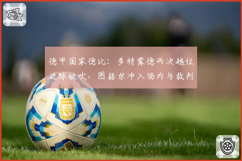 德甲国家德比：多特蒙德两次越位进球被吹，图赫尔冲入场内与裁判对峙