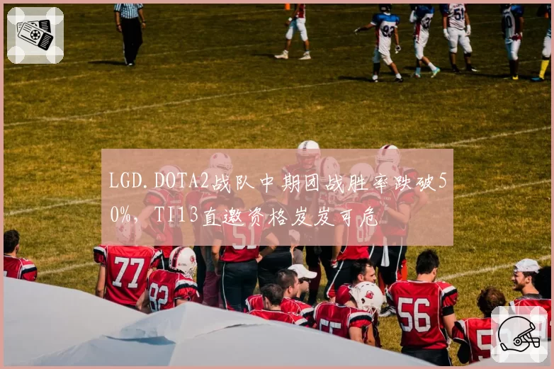 LGD.DOTA2战队中期团战胜率跌破50%，TI13直邀资格岌岌可危