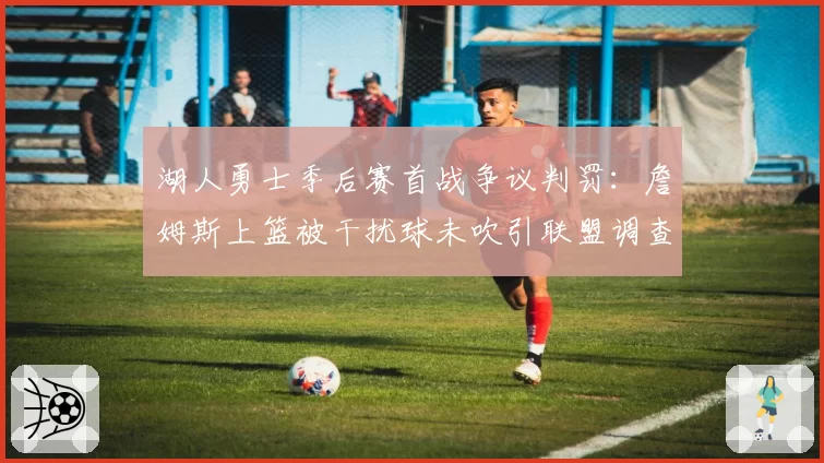 湖人勇士季后赛首战争议判罚：詹姆斯上篮被干扰球未吹引联盟调查