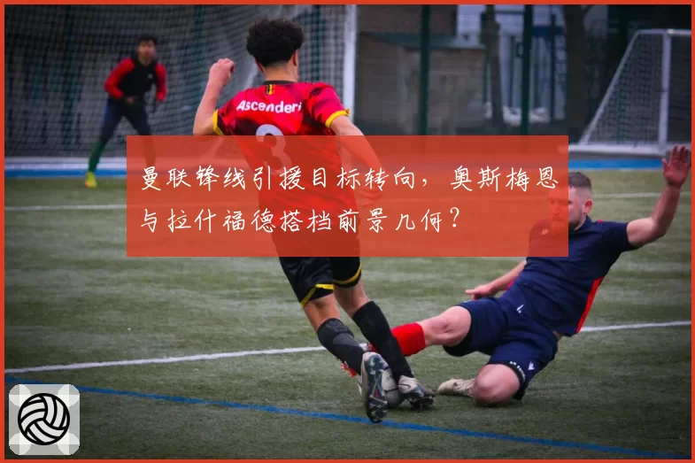 曼联锋线引援目标转向，奥斯梅恩与拉什福德搭档前景几何？
