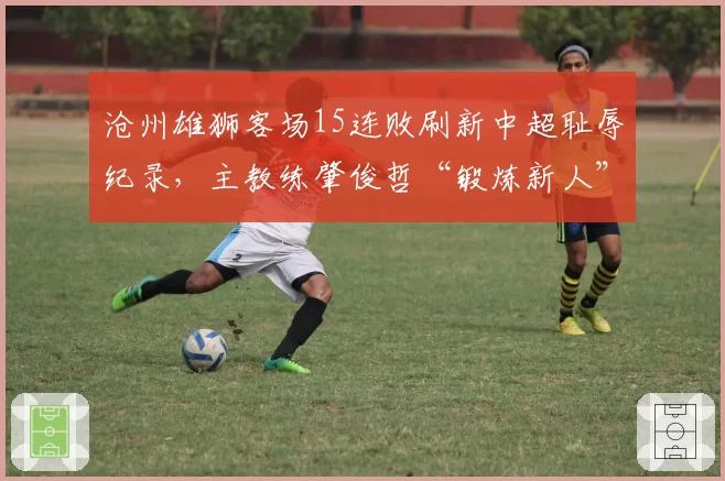 沧州雄狮客场15连败刷新中超耻辱纪录，主教练肇俊哲“锻炼新人”言论遭炮轰