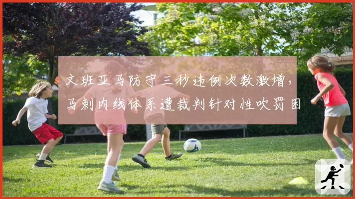 文班亚马防守三秒违例次数激增，马刺内线体系遭裁判针对性吹罚困扰