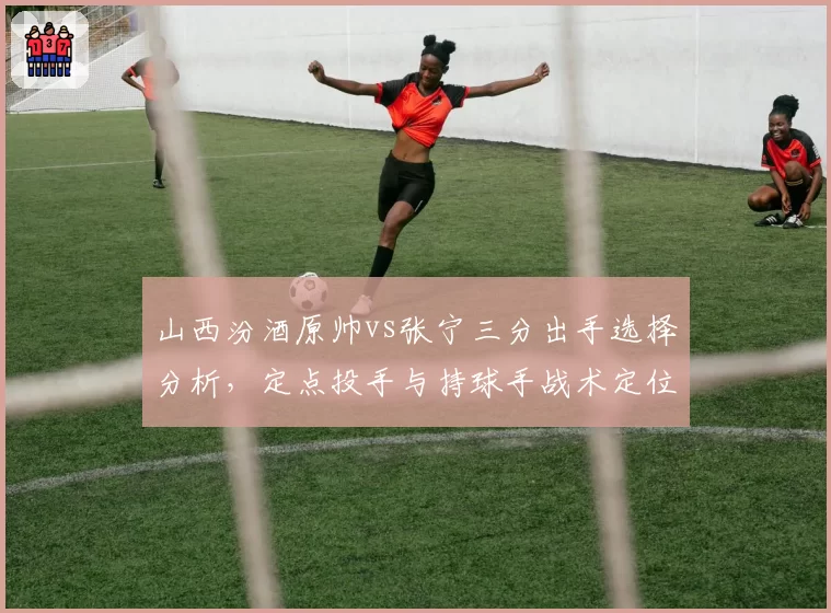 山西汾酒原帅vs张宁三分出手选择分析,定点投手与持球手战术定位