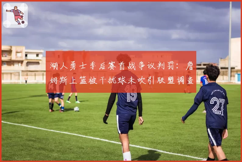 湖人勇士季后赛首战争议判罚：詹姆斯上篮被干扰球未吹引联盟调查