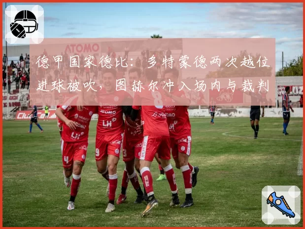 德甲国家德比：多特蒙德两次越位进球被吹，图赫尔冲入场内与裁判对峙