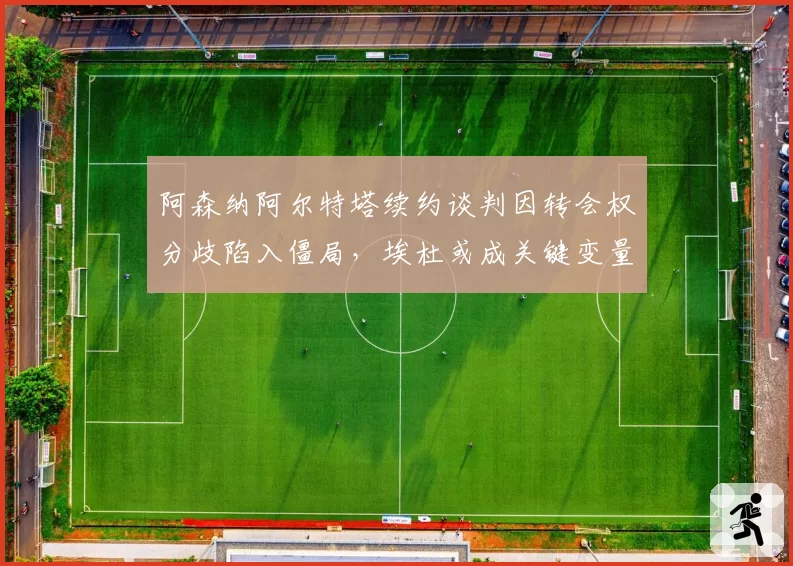 阿森纳阿尔特塔续约谈判因转会权分歧陷入僵局，埃杜或成关键变量