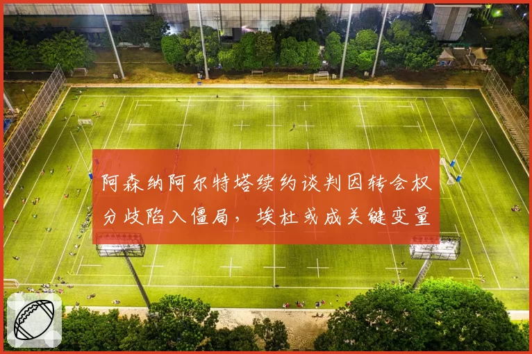 阿森纳阿尔特塔续约谈判因转会权分歧陷入僵局，埃杜或成关键变量