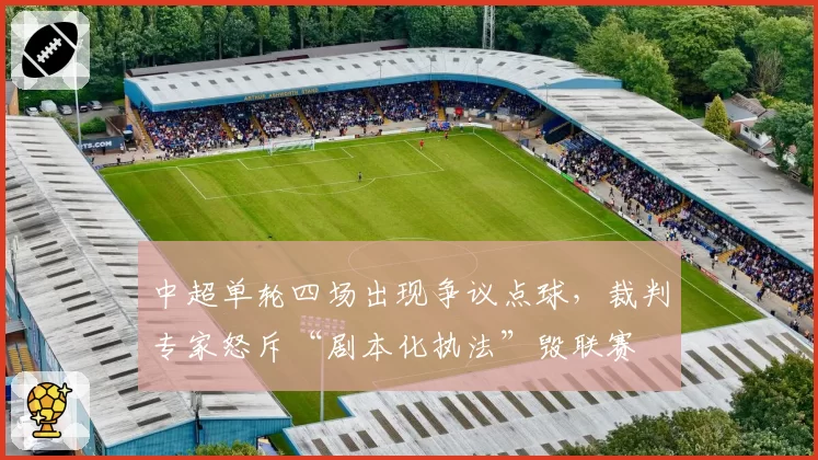中超单轮四场出现争议点球，裁判专家怒斥“剧本化执法”毁联赛