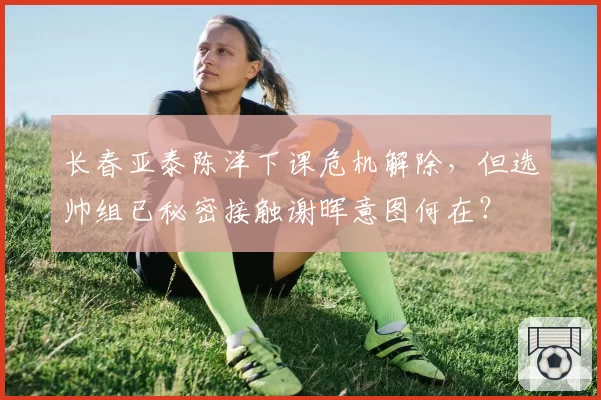 长春亚泰陈洋下课危机解除，但选帅组已秘密接触谢晖意图何在？
