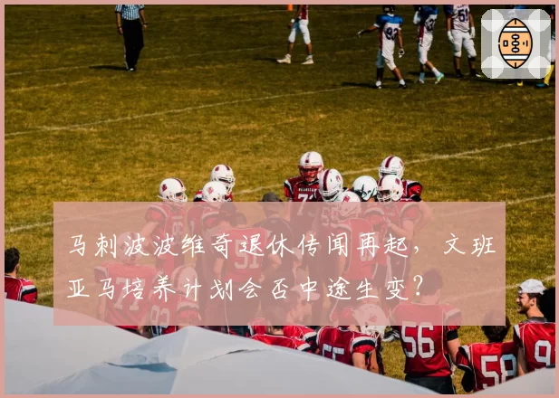 马刺波波维奇退休传闻再起，文班亚马培养计划会否中途生变？