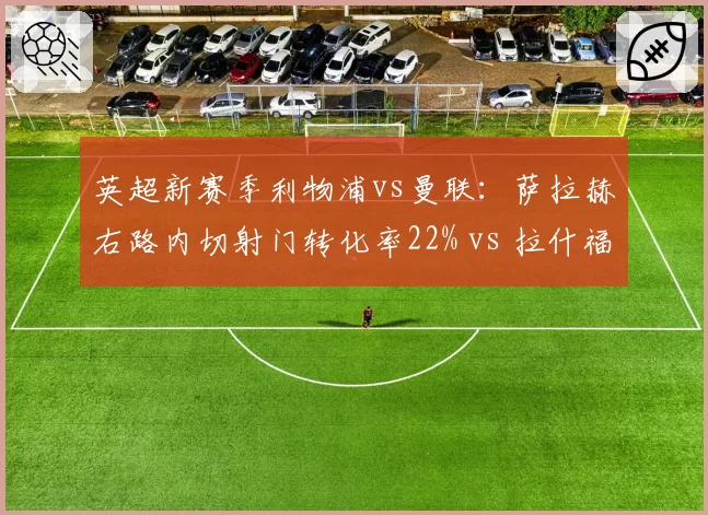 英超新赛季利物浦vs曼联：萨拉赫右路内切射门转化率22% vs 拉什福德反击冲刺速度13.1米_秒