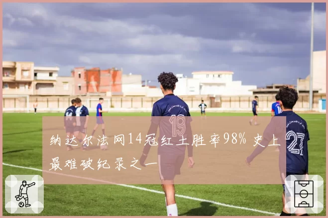纳达尔法网14冠红土胜率98% 史上最难破纪录之一