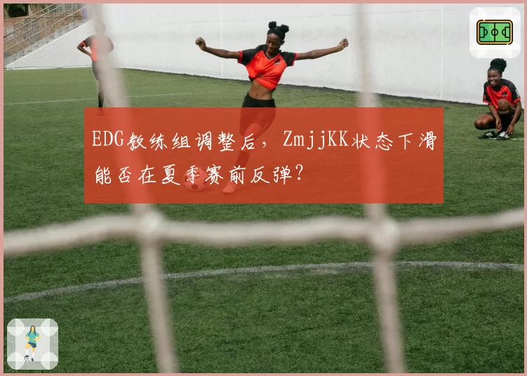EDG教练组调整后,ZmjjKK状态下滑能否在夏季赛前反弹?