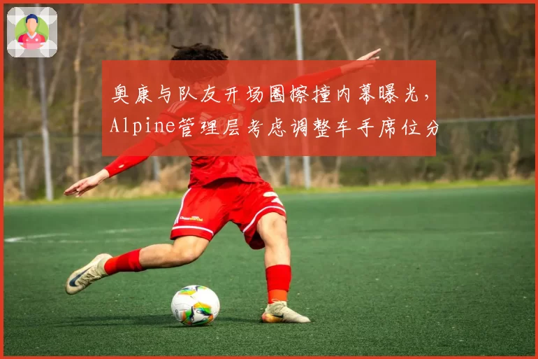 奥康与队友开场圈擦撞内幕曝光，Alpine管理层考虑调整车手席位分配规则