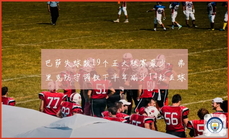 巴萨失球数19个五大联赛最少，弗里克防守调教下半年减少14粒丢球