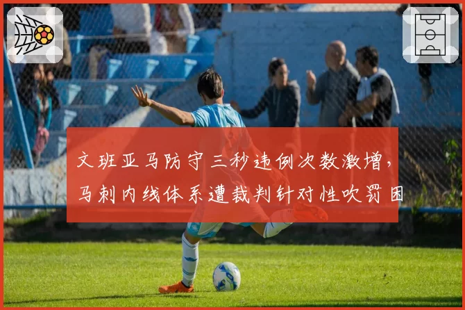 文班亚马防守三秒违例次数激增，马刺内线体系遭裁判针对性吹罚困扰